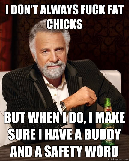 I don't always fuck fat chicks But When I do, i make sure i have a buddy and a safety word  The Most Interesting Man In The World