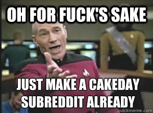 oh for fuck's sake just make a cakeday subreddit already   Annoyed Picard