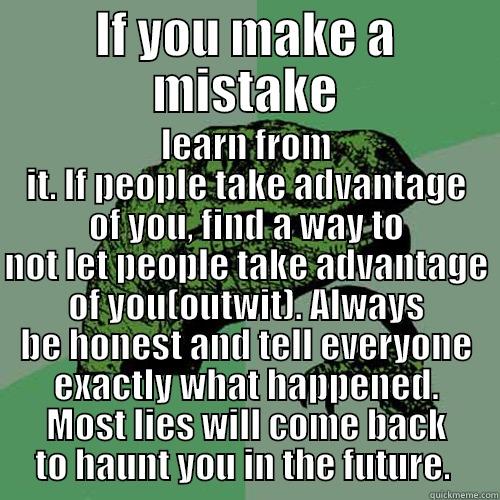 IF YOU MAKE A MISTAKE LEARN FROM IT. IF PEOPLE TAKE ADVANTAGE OF YOU, FIND A WAY TO NOT LET PEOPLE TAKE ADVANTAGE OF YOU(OUTWIT). ALWAYS BE HONEST AND TELL EVERYONE EXACTLY WHAT HAPPENED. MOST LIES WILL COME BACK TO HAUNT YOU IN THE FUTURE.  Philosoraptor
