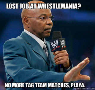 Lost job at Wrestlemania? No more tag team matches, playa.  teddy long