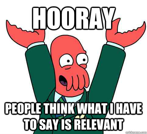 Hooray people think what i have to say is relevant  Hooray Zoidberg