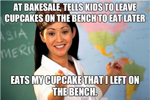 At bakesale, tells kids to leave cupcakes on the bench to eat later  Eats my cupcake that I left on the bench.  Scumbag Teacher