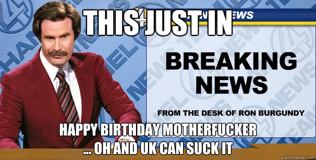 This just in happy birthday motherfucker 
... oh and uk can suck it - This just in happy birthday motherfucker 
... oh and uk can suck it  Ron Burgundy Breaking News