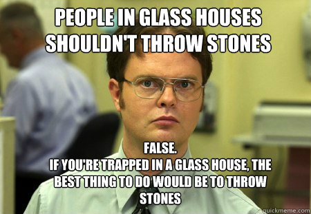 people in glass houses shouldn't throw stones FALSE.  
if you're trapped in a glass house, the best thing to do would be to throw stones - people in glass houses shouldn't throw stones FALSE.  
if you're trapped in a glass house, the best thing to do would be to throw stones  Schrute