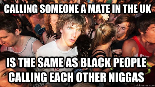 Calling someone a mate in the UK Is the same as black people calling each other niggas  Sudden Clarity Clarence
