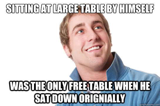 Sitting at large table by himself Was the only free table when he sat down orignially  Misunderstood D-Bag