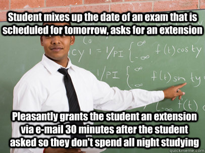 Pleasantly grants the student an extension via e-mail 30 minutes after the student asked so they don't spend all night studying Student mixes up the date of an exam that is scheduled for tomorrow, asks for an extension   Good Guy Teacher