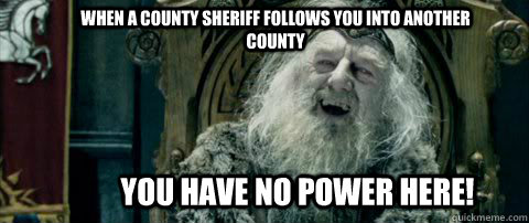You have no power here! When a county sheriff follows you into another county  You have no power here