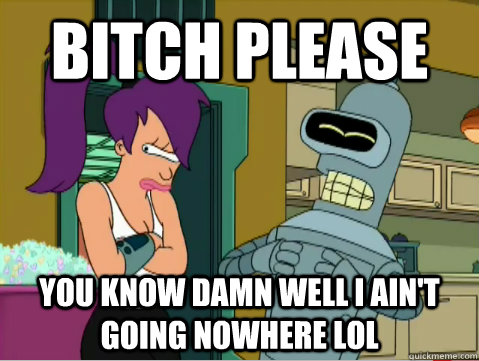 Bitch Please You know damn well I ain't going nowhere lol - Bitch Please You know damn well I ain't going nowhere lol  Laughing Bender