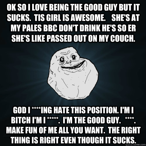 Ok so I love being the good guy but it sucks.  Tis girl is awesome.    She's at my pales bbc don't drink he's so er she's like passed out on my couch. God I ****ing hate this position. I'm I bitch I'm I *****.  I'm the good guy.   ****.   Make fun of me a  Forever Alone