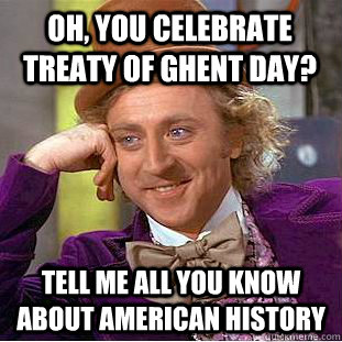 Oh, you celebrate treaty of ghent day? Tell me all you know about American history  Condescending Wonka