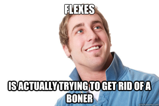 Flexes is actually trying to get rid of a boner  Misunderstood D-Bag