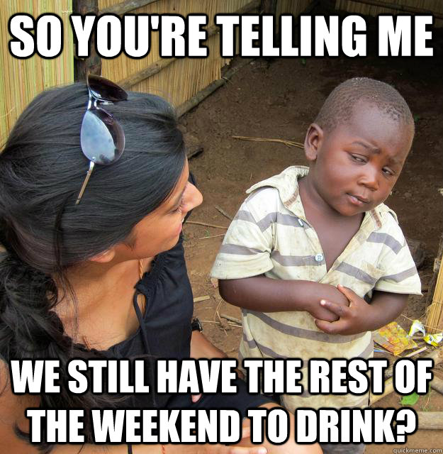 So you're telling me we still have the rest of the weekend to drink?  Skeptical Third World Child