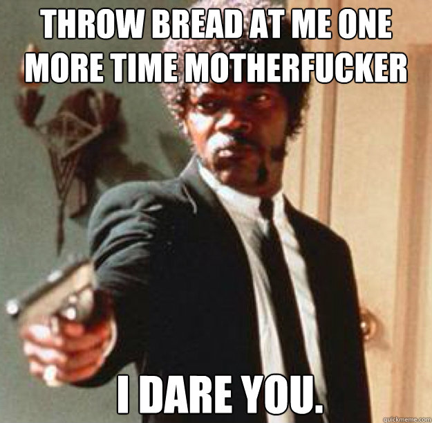 Throw bread at me one more time motherfucker I dare you.    Say One More Time