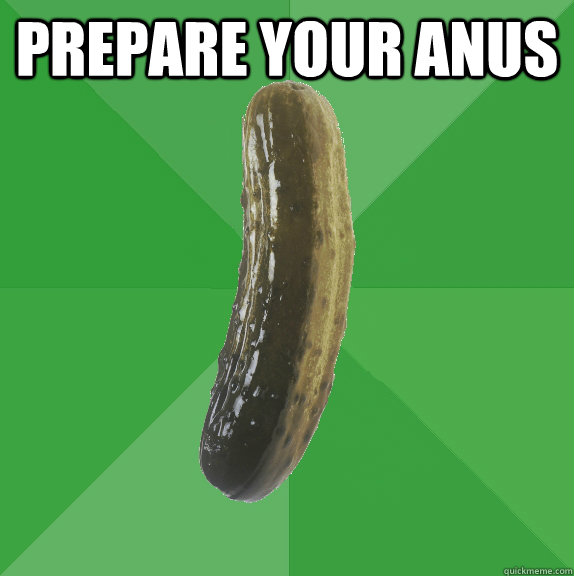 prepare your anus   Nostalgic Pickle