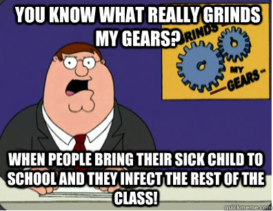 you know what really grinds my gears? when people bring their sick child to school and they infect the rest of the class!  Grinds my gears