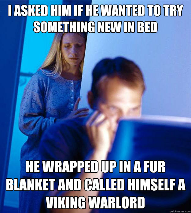 I asked him if he wanted to try something new in bed he wrapped up in a fur blanket and called himself a viking warlord  Redditors Wife