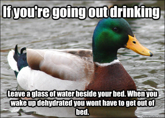 If you're going out drinking Leave a glass of water beside your bed. When you wake up dehydrated you wont have to get out of bed. - If you're going out drinking Leave a glass of water beside your bed. When you wake up dehydrated you wont have to get out of bed.  Actual Advice Mallard