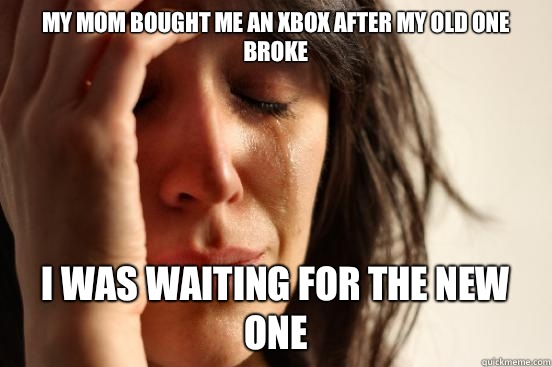 My mom bought me an Xbox after my old one broke
 I was waiting for the new one  First World Problems