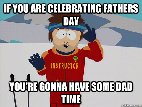 If you are celebrating fathers day you're gonna have some dad time  Youre gonna have a bad time