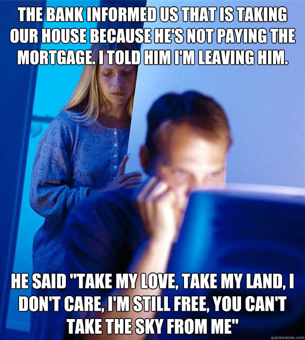 the bank informed us that is taking our house because he's not paying the mortgage. I told him I'm leaving him. He said 