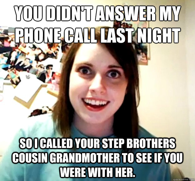 You didn't answer my phone call last night So i called your step brothers cousin grandmother to see if you were with her.  Overly Attached Girlfriend