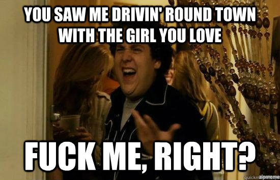 You saw me drivin' round town with the girl you love fuck me, right?  fuckmeright