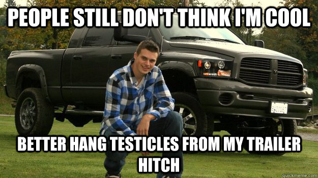 People still don't think i'm cool better hang testicles from my trailer hitch  Big Truck Douchebag