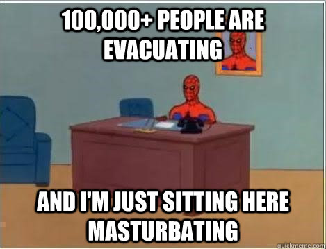 100,000+ people are evacuating And I'm just sitting here masturbating - 100,000+ people are evacuating And I'm just sitting here masturbating  Im just sitting here masturbating
