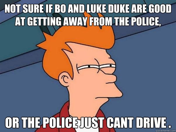 not sure if bo and luke duke are good at getting away from the police,  or the police just cant drive .  Futurama Fry