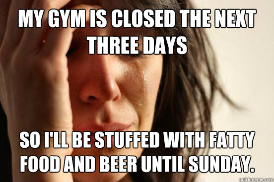 My gym is closed the next three days So I'll be stuffed with fatty food and beer until Sunday.  First World Problems