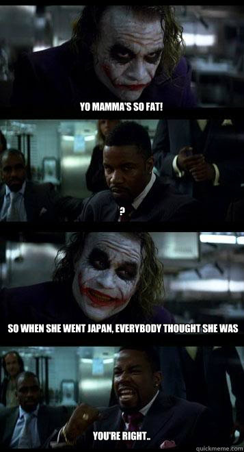 Yo mamma's so fat! ? So when she went japan, everybody thought she was Godzilla  you're right..  Joker with Black guy