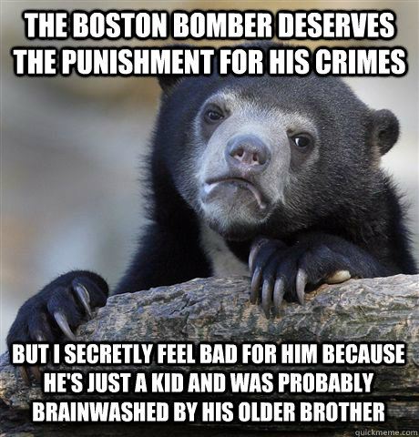 THE BOSTON BOMBER DESERVES THE PUNISHMENT FOR HIS CRIMES BUT I SECRETLY FEEL BAD FOR HIM BECAUSE HE'S JUST A KID AND WAS PROBABLY BRAINWASHED BY HIS OLDER BROTHER - THE BOSTON BOMBER DESERVES THE PUNISHMENT FOR HIS CRIMES BUT I SECRETLY FEEL BAD FOR HIM BECAUSE HE'S JUST A KID AND WAS PROBABLY BRAINWASHED BY HIS OLDER BROTHER  Confession Bear