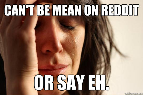 Can't be mean on reddit or say eh.  First World Problems