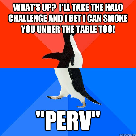 What's up?  I'll take the Halo challenge and I bet I can smoke you under the table too! 