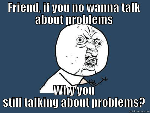 FRIEND, IF YOU NO WANNA TALK ABOUT PROBLEMS WHY YOU STILL TALKING ABOUT PROBLEMS? Y U No
