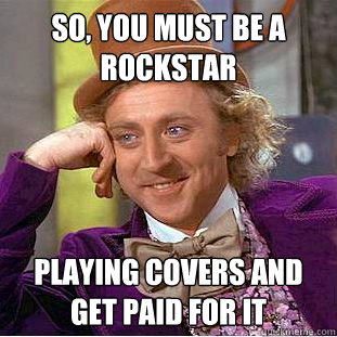 So, you must be a rockstar Playing covers and get paid for it  Creepy Wonka