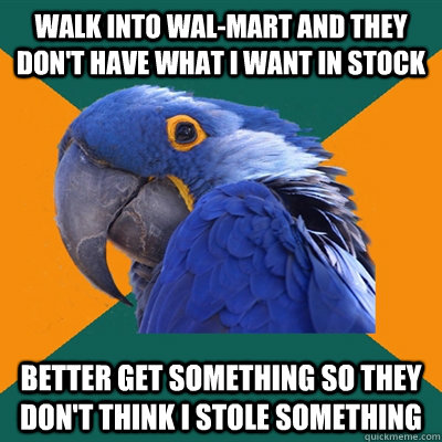 Walk into Wal-Mart and they don't have what i want in stock Better get something so they don't think i stole something  Paranoid Parrot