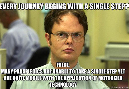 Every journey begins with a single step? False.
Many paraplegics are unable to take a single step yet are quite mobile with the application of motorized technology  Schrute