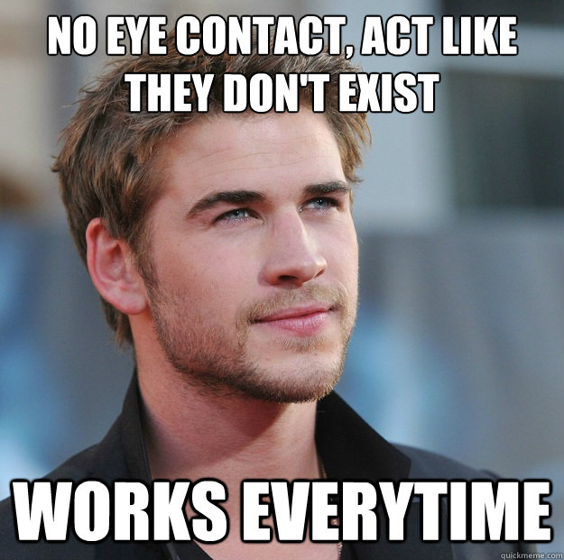 no eye contact, act like they don't exist Works everytime  Attractive Guy Girl Advice