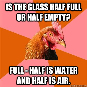 Is the glass half full or half empty? Full - half is water and half is air. - Is the glass half full or half empty? Full - half is water and half is air.  Anti-Joke Chicken