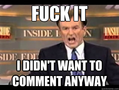 FUCK IT I didn't want to comment anyway  Angry OReilly