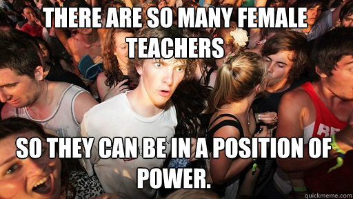 There are so many female teachers
 so they can be in a position of power.  Sudden Clarity Clarence
