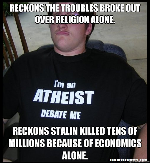 Reckons The Troubles broke out over religion alone. Reckons Stalin killed tens of millions because of economics alone.  Scumbag Atheist
