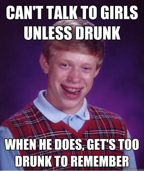 Can't talk to girls unless drunk When he does, get's too drunk to remember  Bad Luck Brian
