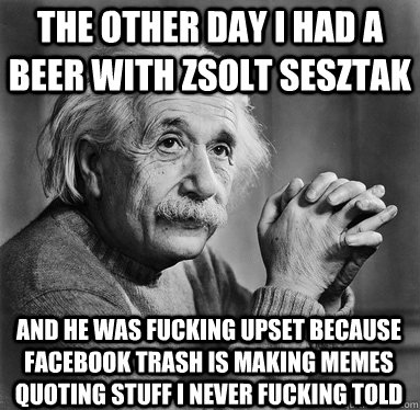 the other day I had a beer with Zsolt Sesztak And he was fucking upset because Facebook trash is making memes quoting stuff i never fucking told  