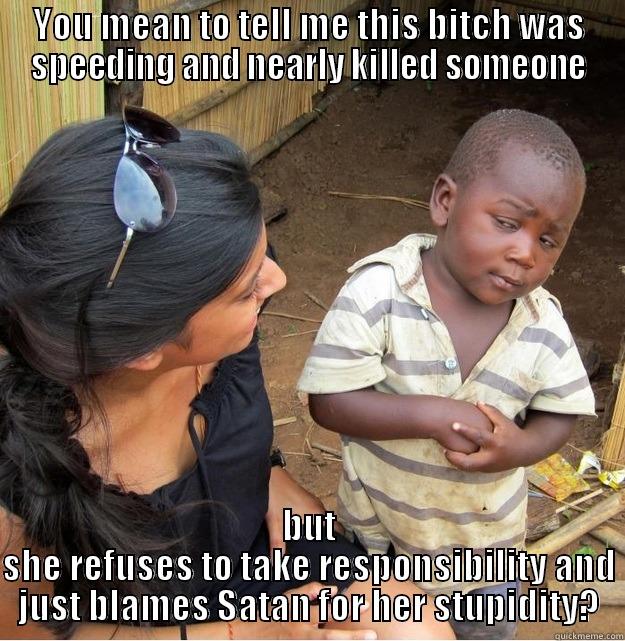 YOU MEAN TO TELL ME THIS BITCH WAS SPEEDING AND NEARLY KILLED SOMEONE BUT SHE REFUSES TO TAKE RESPONSIBILITY AND JUST BLAMES SATAN FOR HER STUPIDITY? Skeptical Third World Kid