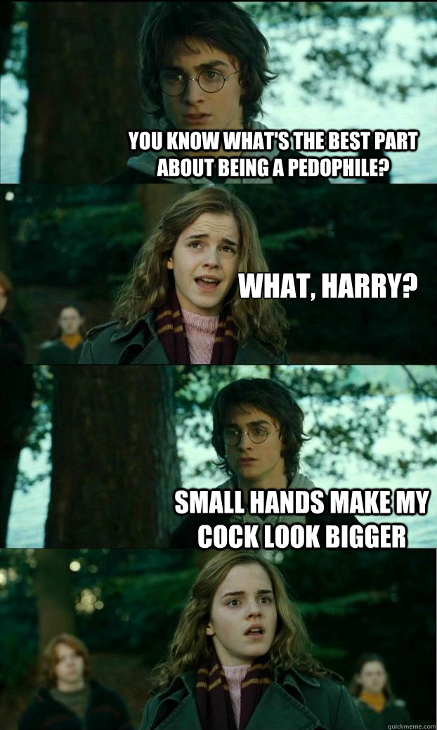 YOU KNOW WHAT'S THE BEST PART ABOUT BEING A PEDOPHILE? WHAT, HARRY? SMALL HANDS MAKE MY COCK LOOK BIGGER  Horny Harry