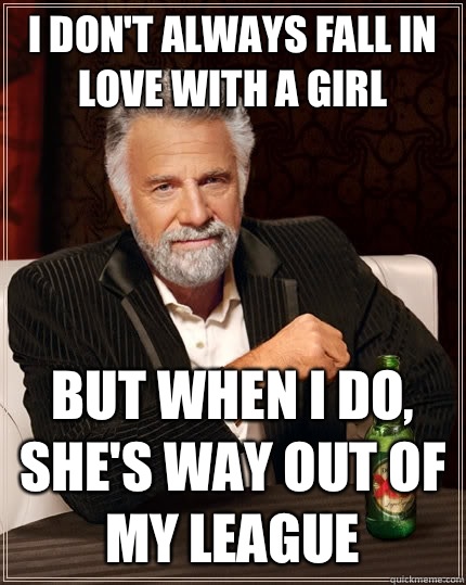 I don't always fall in love with a girl But when i do, she's way out of my league  The Most Interesting Man In The World