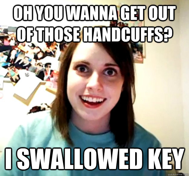 Oh you wanna get out of those handcuffs? I swallowed Key  Overly Attached Girlfriend